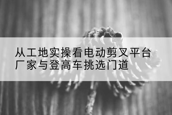 印台电动剪叉升降平台厂家-从工地实操看电动剪叉平台厂家与登高车挑选门道