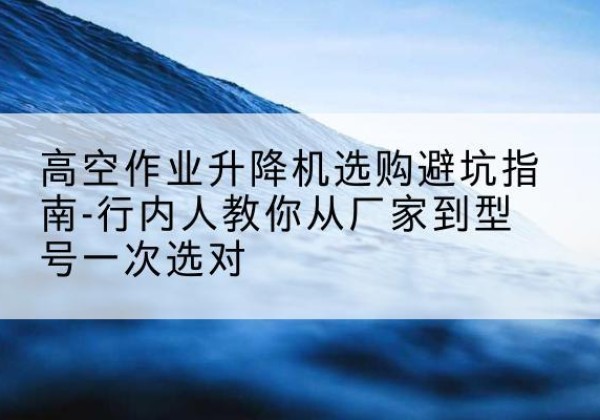 印台升降平台厂家-高空作业升降机选购避坑指南-行内人教你从厂家到型号一次选对