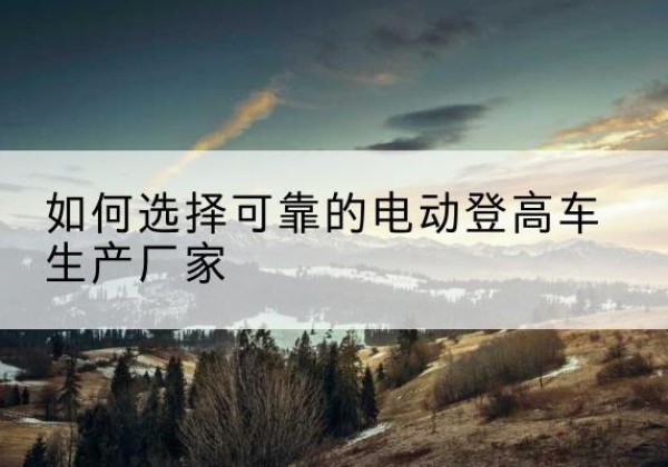 印台电动登高车厂家-如何选择可靠的电动登高车生产厂家