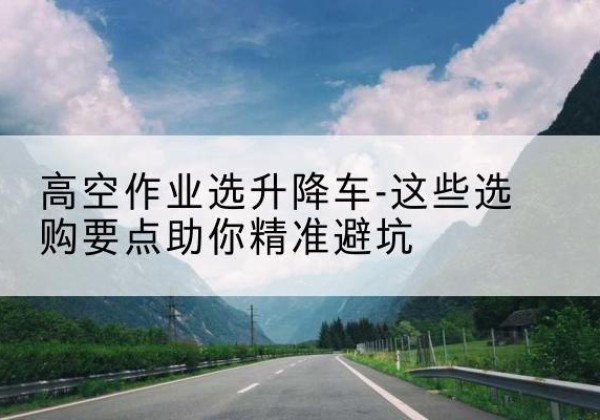 印台升降车厂家-高空作业选升降车-这些选购要点助你*避坑