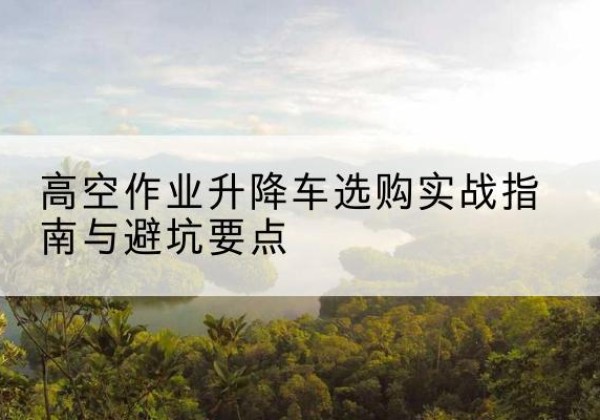 印台升降车怎么选-高空作业升降车选购实战指南与避坑要点
