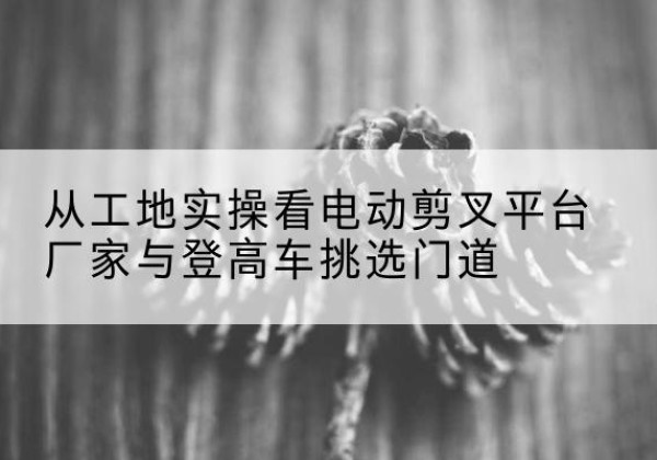 印台电动剪叉升降平台厂家-从工地实操看电动剪叉平台厂家与登高车挑选门道