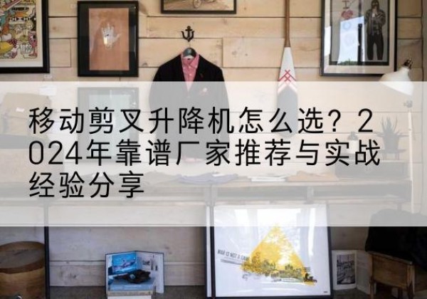 印台升降平台厂家推荐-移动剪叉升降机怎么选？2024年靠谱厂家推荐与实战经验分享