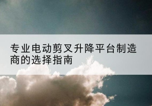 印台电动剪叉升降平台厂家-专业电动剪叉升降平台制造商的选择指南